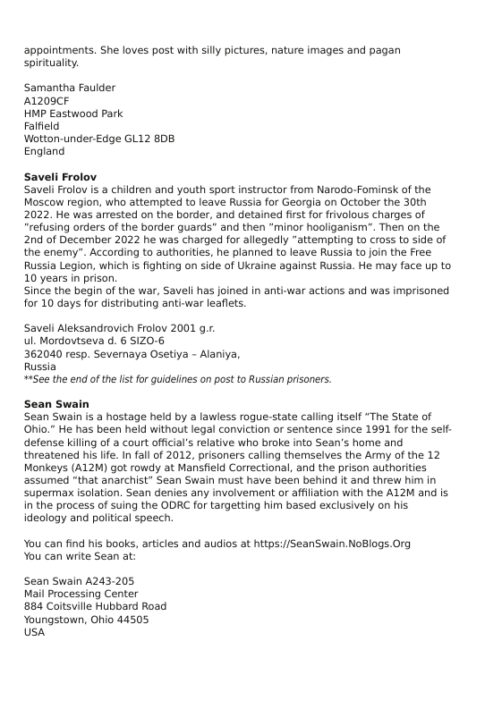 appointments. She loves post with sily pictures, nature images and pagan spirituality.  Samantha Faulder A1209CF  HMP Eastwood Park  Falfield  Wotton-under-Edge GL12 808 England  Saveli Frolov Saveli Frolov is a children and youth sport instructor from Narodo-Fominsk of the Moscow region, who attempted to leave Russia for Georgia on October the 30th 2022. He was arrested on the border, and detained first for frivolous charges of “refusing orders of the border guards” and then “minor hooliganism". Then on the 2nd of December 2022 he was charged for allegedly “attempting to cross to side of the enemy”. According to authorities, he planned to leave Russia to join the Free Russia Legion, which is fighting on side of Ukraine against Russia. He may face up to 10 years in prison.  Since the begin of the war, Saveli has joined in anti-war actions and was imprisoned for 10 days for distributing anti-war leaflets.  Saveli Aleksandrovich Frolov 2001 .. ul. Mordovtseva d. 6 S1Z0-6  362040 resp. Severnaya Osetiya - Alaniya,  Russia  #+See the end of the list for quidelines on post to Russian prisoners.  Sean Swain Sean Swain is a hostage held by a lawless rogue-state calling itself "The State of Ohio.” He has been held without legal conviction or sentence since 1991 for the self- defense killing of a court official’s relative who broke into Sean’s home and threatened his life. In fall of 2012, prisoners calling themselves the Army of the 12 Monkeys (A12M) got rowdy at Mansfield Correctional, and the prison authorities assumed "that anarchist” Sean Swain must have been behind it and threw him in supermax isolation. Sean denies any involvement or affiliation with the AL2M and is in the process of suing the ODRC for targetting him based exclusively on his. ideology and political speech.  You can find his books, articles and audios at https://SeanSwain.NoBlogs.Org You can write Sean at:  Sean Swain A243-205 Mail Processing Center 884 Coitsville Hubbard Road  Youngstown, Ohio 44505 Ush 